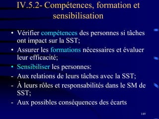 149
IV.5.2- Compétences, formation et
sensibilisation
• Vérifier compétences des personnes si tâches
ont impact sur la SST;
• Assurer les formations nécessaires et évaluer
leur efficacité;
• Sensibiliser les personnes:
- Aux relations de leurs tâches avec la SST;
- À leurs rôles et responsabilités dans le SM de
SST;
- Aux possibles conséquences des écarts
 