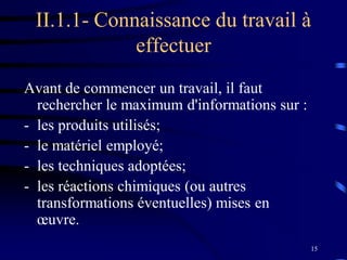 15
II.1.1- Connaissance du travail à
effectuer
Avant de commencer un travail, il faut
rechercher le maximum d'informations sur :
- les produits utilisés;
- le matériel employé;
- les techniques adoptées;
- les réactions chimiques (ou autres
transformations éventuelles) mises en
œuvre.
 