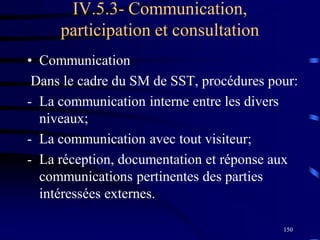 150
IV.5.3- Communication,
participation et consultation
• Communication
Dans le cadre du SM de SST, procédures pour:
- La communication interne entre les divers
niveaux;
- La communication avec tout visiteur;
- La réception, documentation et réponse aux
communications pertinentes des parties
intéressées externes.
 