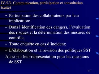 151
IV.5.3- Communication, participation et consultation
(suite)
• Participation des collaborateurs par leur
implication:
- Dans l’identification des dangers, l’évaluation
des risques et la détermination des mesures de
contrôle;
- Toute enquête en cas d’incident;
- L’élaboration et la révision des politiques SST
Aussi par leur représentation pour les questions
de SST
 