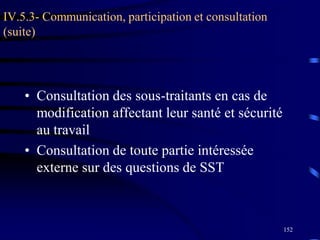 152
IV.5.3- Communication, participation et consultation
(suite)
• Consultation des sous-traitants en cas de
modification affectant leur santé et sécurité
au travail
• Consultation de toute partie intéressée
externe sur des questions de SST
 