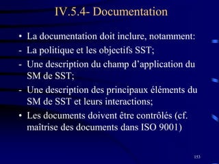 153
IV.5.4- Documentation
• La documentation doit inclure, notamment:
- La politique et les objectifs SST;
- Une description du champ d’application du
SM de SST;
- Une description des principaux éléments du
SM de SST et leurs interactions;
• Les documents doivent être contrôlés (cf.
maîtrise des documents dans ISO 9001)
 