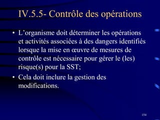 154
IV.5.5- Contrôle des opérations
• L’organisme doit déterminer les opérations
et activités associées à des dangers identifiés
lorsque la mise en œuvre de mesures de
contrôle est nécessaire pour gérer le (les)
risque(s) pour la SST;
• Cela doit inclure la gestion des
modifications.
 