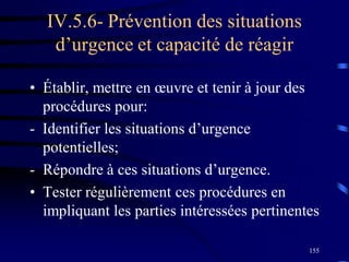 155
IV.5.6- Prévention des situations
d’urgence et capacité de réagir
• Établir, mettre en œuvre et tenir à jour des
procédures pour:
- Identifier les situations d’urgence
potentielles;
- Répondre à ces situations d’urgence.
• Tester régulièrement ces procédures en
impliquant les parties intéressées pertinentes
 