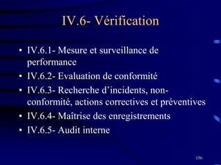 156
IV.6- Vérification
• IV.6.1- Mesure et surveillance de
performance
• IV.6.2- Evaluation de conformité
• IV.6.3- Recherche d’incidents, non-
conformité, actions correctives et préventives
• IV.6.4- Maîtrise des enregistrements
• IV.6.5- Audit interne
 
