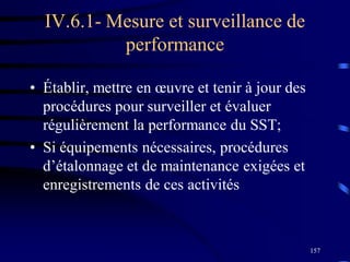 157
IV.6.1- Mesure et surveillance de
performance
• Établir, mettre en œuvre et tenir à jour des
procédures pour surveiller et évaluer
régulièrement la performance du SST;
• Si équipements nécessaires, procédures
d’étalonnage et de maintenance exigées et
enregistrements de ces activités
 