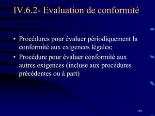 158
IV.6.2- Evaluation de conformité
• Procédures pour évaluer périodiquement la
conformité aux exigences légales;
• Procédure pour évaluer conformité aux
autres exigences (incluse aux procédures
précédentes ou à part)
 
