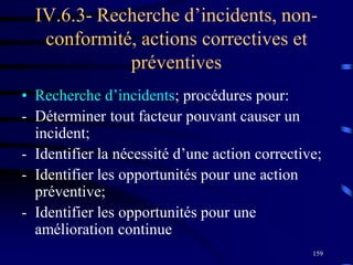 159
IV.6.3- Recherche d’incidents, non-
conformité, actions correctives et
préventives
• Recherche d’incidents; procédures pour:
- Déterminer tout facteur pouvant causer un
incident;
- Identifier la nécessité d’une action corrective;
- Identifier les opportunités pour une action
préventive;
- Identifier les opportunités pour une
amélioration continue
 