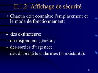 16
II.1.2- Affichage de sécurité
• Chacun doit connaître l'emplacement et
le mode de fonctionnement:
- des extincteurs;
- du disjoncteur général;
- des sorties d'urgence;
- des dispositifs d'alarmes (si existants).
 