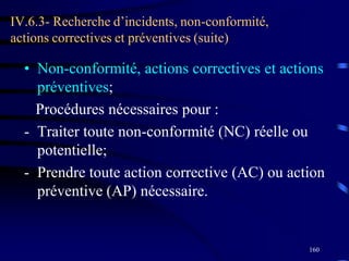 160
IV.6.3- Recherche d’incidents, non-conformité,
actions correctives et préventives (suite)
• Non-conformité, actions correctives et actions
préventives;
Procédures nécessaires pour :
- Traiter toute non-conformité (NC) réelle ou
potentielle;
- Prendre toute action corrective (AC) ou action
préventive (AP) nécessaire.
 