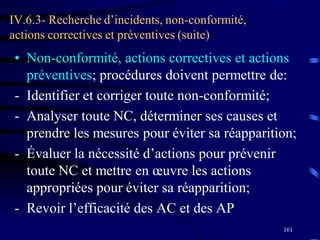 161
IV.6.3- Recherche d’incidents, non-conformité,
actions correctives et préventives (suite)
• Non-conformité, actions correctives et actions
préventives; procédures doivent permettre de:
- Identifier et corriger toute non-conformité;
- Analyser toute NC, déterminer ses causes et
prendre les mesures pour éviter sa réapparition;
- Évaluer la nécessité d’actions pour prévenir
toute NC et mettre en œuvre les actions
appropriées pour éviter sa réapparition;
- Revoir l’efficacité des AC et des AP
 