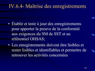162
IV.6.4- Maîtrise des enregistrements
• Établir et tenir à jour des enregistrements
pour apporter la preuve de la conformité
aux exigences du SM de SST et au
référentiel OHSAS;
• Les enregistrements doivent être lisibles et
rester lisibles et identifiables et permettre de
retrouver les activités concernées
 