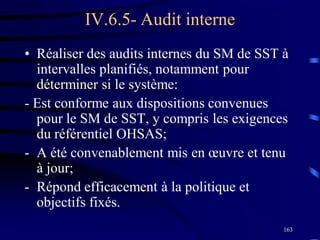 163
IV.6.5- Audit interne
• Réaliser des audits internes du SM de SST à
intervalles planifiés, notamment pour
déterminer si le système:
- Est conforme aux dispositions convenues
pour le SM de SST, y compris les exigences
du référentiel OHSAS;
- A été convenablement mis en œuvre et tenu
à jour;
- Répond efficacement à la politique et
objectifs fixés.
 