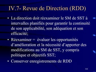 164
IV.7- Revue de Direction (RDD)
• La direction doit réexaminer le SM de SST à
intervalles planifiés pour garantir la continuité
de son applicabilité, son adéquation et son
efficacité;
• Réexaminer = évaluer les opportunités
d’amélioration et la nécessité d’apporter des
modifications au SM de SST, y compris
politique et objectifs SST;
• Conserver enregistrements de RDD
 