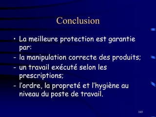 165
Conclusion
• La meilleure protection est garantie
par:
- la manipulation correcte des produits;
- un travail exécuté selon les
prescriptions;
- l’ordre, la propreté et l’hygiène au
niveau du poste de travail.
 
