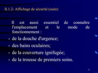 17
II.1.2- Affichage de sécurité (suite)
Il est aussi essentiel de connaître
l'emplacement et le mode de
fonctionnement :
- de la douche d'urgence;
- des bains oculaires;
- de la couverture ignifugée;
- de la trousse de premiers soins.
 