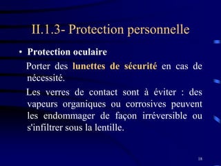 18
II.1.3- Protection personnelle
• Protection oculaire
Porter des lunettes de sécurité en cas de
nécessité.
Les verres de contact sont à éviter : des
vapeurs organiques ou corrosives peuvent
les endommager de façon irréversible ou
s'infiltrer sous la lentille..
 