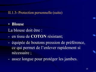19
II.1.3- Protection personnelle (suite)
• Blouse
La blouse doit être :
- en tissu de COTON résistant;
- équipée de boutons pression de préférence,
ce qui permet de l’enlever rapidement si
nécessaire ;
- assez longue pour protéger les jambes.
 