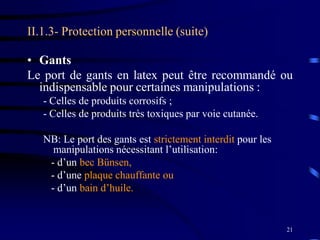 21
II.1.3- Protection personnelle (suite)
• Gants
Le port de gants en latex peut être recommandé ou
indispensable pour certaines manipulations :
- Celles de produits corrosifs ;
- Celles de produits très toxiques par voie cutanée.
NB: Le port des gants est strictement interdit pour les
manipulations nécessitant l’utilisation:
- d’un bec Bünsen,
- d’une plaque chauffante ou
- d’un bain d’huile.
 