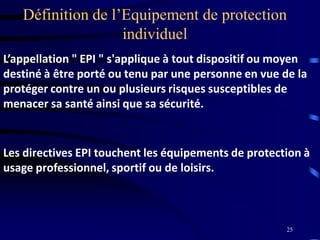 25
Définition de l’Equipement de protection
individuel
L’appellation " EPI " s'applique à tout dispositif ou moyen
destiné à être porté ou tenu par une personne en vue de la
protéger contre un ou plusieurs risques susceptibles de
menacer sa santé ainsi que sa sécurité.
Les directives EPI touchent les équipements de protection à
usage professionnel, sportif ou de loisirs.
 