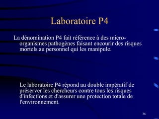 36
Laboratoire P4
La dénomination P4 fait référence à des micro-
organismes pathogènes faisant encourir des risques
mortels au personnel qui les manipule.
Le laboratoire P4 répond au double impératif de
préserver les chercheurs contre tous les risques
d'infections et d'assurer une protection totale de
l'environnement.
 