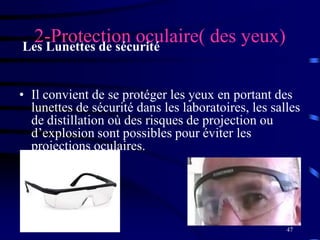 47
2-Protection oculaire( des yeux)Les Lunettes de sécurité
• Il convient de se protéger les yeux en portant des
lunettes de sécurité dans les laboratoires, les salles
de distillation où des risques de projection ou
d’explosion sont possibles pour éviter les
projections oculaires.
 