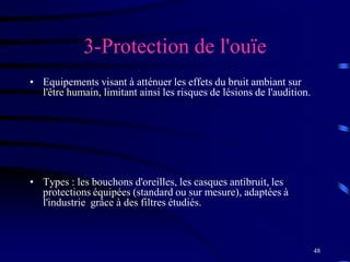 48
3-Protection de l'ouïe
• Equipements visant à atténuer les effets du bruit ambiant sur
l'être humain, limitant ainsi les risques de lésions de l'audition.
• Types : les bouchons d'oreilles, les casques antibruit, les
protections équipées (standard ou sur mesure), adaptées à
l'industrie grâce à des filtres étudiés.
 