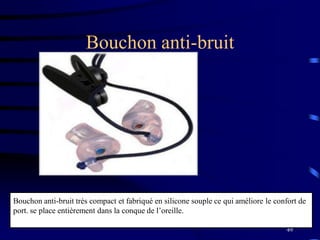 49
Bouchon anti-bruit
Bouchon anti-bruit très compact et fabriqué en silicone souple ce qui améliore le confort de
port. se place entièrement dans la conque de l’oreille.
 
