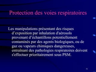 51
Protection des voies respiratoires
Les manipulations présentant des risques
d’exposition par inhalation d'aérosols
provenant d’échantillons potentiellement
contaminés par des agents biologiques, ou de
gaz ou vapeurs chimiques dangereuses,
entraînant des pathologies respiratoires doivent
s'effectuer prioritairement sous PSM.
 