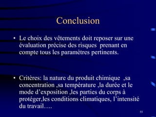 55
Conclusion
• Le choix des vêtements doit reposer sur une
évaluation précise des risques prenant en
compte tous les paramètres pertinents.
• Critères: la nature du produit chimique ,sa
concentration ,sa température ,la durée et le
mode d’exposition ,les parties du corps à
protéger,les conditions climatiques, l’intensité
du travail….
 