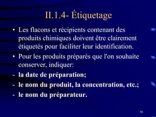 58
II.1.4- Étiquetage
• Les flacons et récipients contenant des
produits chimiques doivent être clairement
étiquetés pour faciliter leur identification.
• Pour les produits préparés que l'on souhaite
conserver, indiquer:
- la date de préparation;
- le nom du produit, la concentration, etc.;
- le nom du préparateur.
 