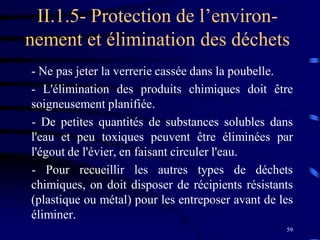 59
II.1.5- Protection de l’environ-
nement et élimination des déchets
- Ne pas jeter la verrerie cassée dans la poubelle.
- L'élimination des produits chimiques doit être
soigneusement planifiée.
- De petites quantités de substances solubles dans
l'eau et peu toxiques peuvent être éliminées par
l'égout de l'évier, en faisant circuler l'eau.
- Pour recueillir les autres types de déchets
chimiques, on doit disposer de récipients résistants
(plastique ou métal) pour les entreposer avant de les
éliminer.
 