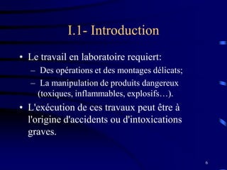 6
I.1- Introduction
• Le travail en laboratoire requiert:
– Des opérations et des montages délicats;
– La manipulation de produits dangereux
(toxiques, inflammables, explosifs…).
• L'exécution de ces travaux peut être à
l'origine d'accidents ou d'intoxications
graves.
 
