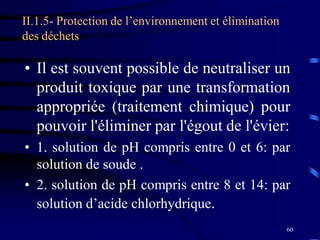 60
II.1.5- Protection de l’environnement et élimination
des déchets
• Il est souvent possible de neutraliser un
produit toxique par une transformation
appropriée (traitement chimique) pour
pouvoir l'éliminer par l'égout de l'évier:
• 1. solution de pH compris entre 0 et 6: par
solution de soude .
• 2. solution de pH compris entre 8 et 14: par
solution d’acide chlorhydrique.
 
