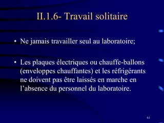 61
II.1.6- Travail solitaire
• Ne jamais travailler seul au laboratoire;
• Les plaques électriques ou chauffe-ballons
(enveloppes chauffantes) et les réfrigérants
ne doivent pas être laissés en marche en
l’absence du personnel du laboratoire.
 