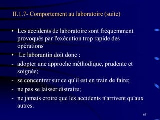 63
II.1.7- Comportement au laboratoire (suite)
• Les accidents de laboratoire sont fréquemment
provoqués par l'exécution trop rapide des
opérations
• Le laborantin doit donc :
- adopter une approche méthodique, prudente et
soignée;
- se concentrer sur ce qu'il est en train de faire;
- ne pas se laisser distraire;
- ne jamais croire que les accidents n'arrivent qu'aux
autres.
 