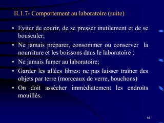64
II.1.7- Comportement au laboratoire (suite)
• Eviter de courir, de se presser inutilement et de se
bousculer;
• Ne jamais préparer, consommer ou conserver la
nourriture et les boissons dans le laboratoire ;
• Ne jamais fumer au laboratoire;
• Garder les allées libres: ne pas laisser traîner des
objets par terre (morceaux de verre, bouchons)
• On doit assécher immédiatement les endroits
mouillés.
 