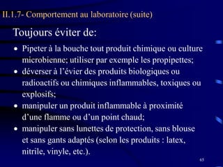 65
II.1.7- Comportement au laboratoire (suite)
 Pipeter à la bouche tout produit chimique ou culture
microbienne; utiliser par exemple les propipettes;
 déverser à l’évier des produits biologiques ou
radioactifs ou chimiques inflammables, toxiques ou
explosifs;
 manipuler un produit inflammable à proximité
d’une flamme ou d’un point chaud;
 manipuler sans lunettes de protection, sans blouse
et sans gants adaptés (selon les produits : latex,
nitrile, vinyle, etc.).
Toujours éviter de:
 
