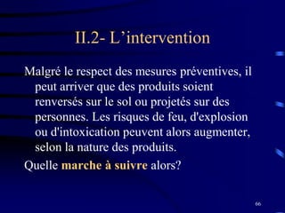 66
II.2- L’intervention
Malgré le respect des mesures préventives, il
peut arriver que des produits soient
renversés sur le sol ou projetés sur des
personnes. Les risques de feu, d'explosion
ou d'intoxication peuvent alors augmenter,
selon la nature des produits.
Quelle marche à suivre alors?
 