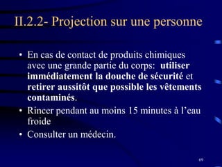 69
II.2.2- Projection sur une personne
• En cas de contact de produits chimiques
avec une grande partie du corps: utiliser
immédiatement la douche de sécurité et
retirer aussitôt que possible les vêtements
contaminés.
• Rincer pendant au moins 15 minutes à l’eau
froide
• Consulter un médecin.
 