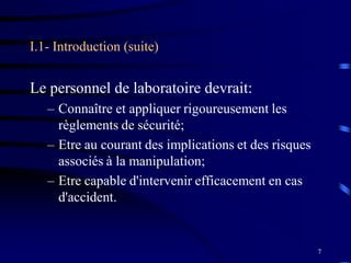 7
I.1- Introduction (suite)
Le personnel de laboratoire devrait:
– Connaître et appliquer rigoureusement les
règlements de sécurité;
– Etre au courant des implications et des risques
associés à la manipulation;
– Etre capable d'intervenir efficacement en cas
d'accident.
 