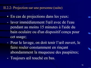 70
II.2.2- Projection sur une personne (suite)
• En cas de projections dans les yeux:
- laver immédiatement l'œil avec de l'eau
pendant au moins 15 minutes à l'aide du
bain oculaire ou d'un dispositif conçu pour
cet usage;
- Pour le lavage, on doit tenir l’œil ouvert, le
faire rouler constamment en rinçant
abondamment la muqueuse des paupières;
- Toujours œil touché en bas.
 
