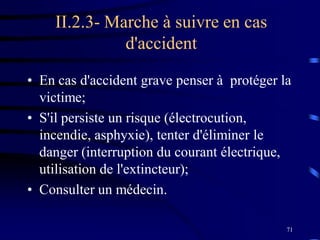 71
II.2.3- Marche à suivre en cas
d'accident
• En cas d'accident grave penser à protéger la
victime;
• S'il persiste un risque (électrocution,
incendie, asphyxie), tenter d'éliminer le
danger (interruption du courant électrique,
utilisation de l'extincteur);
• Consulter un médecin.
 