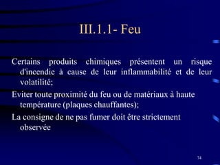 74
III.1.1- Feu
Certains produits chimiques présentent un risque
d'incendie à cause de leur inflammabilité et de leur
volatilité;
Eviter toute proximité du feu ou de matériaux à haute
température (plaques chauffantes);
La consigne de ne pas fumer doit être strictement
observée
 