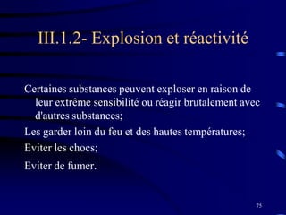 75
III.1.2- Explosion et réactivité
Certaines substances peuvent exploser en raison de
leur extrême sensibilité ou réagir brutalement avec
d'autres substances;
Les garder loin du feu et des hautes températures;
Eviter les chocs;
Eviter de fumer..
 