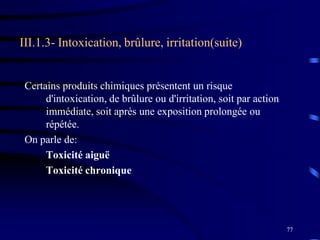 77
III.1.3- Intoxication, brûlure, irritation(suite)
Certains produits chimiques présentent un risque
d'intoxication, de brûlure ou d'irritation, soit par action
immédiate, soit après une exposition prolongée ou
répétée.
On parle de:
Toxicité aiguë
Toxicité chronique
 