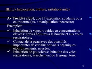 78
III.1.3- Intoxication, brûlure, irritation(suite)
A- Toxicité aiguë, due à l’exposition soudaine ou à
court terme (ex. : manipulation incorrecte)
Exemples:
 Inhalation de vapeurs acides en concentrations
élevées: graves brûlures à la bouche et aux voies
respiratoires;
 Contact de la peau avec des quantités
importantes de certains solvants organiques:
étourdissements, nausées;
 Inhalation de poussières: irritation des voies
respiratoires, assèchement de la gorge, toux.
 