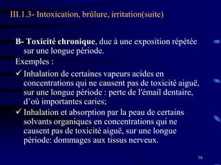 79
III.1.3- Intoxication, brûlure, irritation(suite)
B- Toxicité chronique, due à une exposition répétée
sur une longue période.
Exemples :
 Inhalation de certaines vapeurs acides en
concentrations qui ne causent pas de toxicité aiguë,
sur une longue période : perte de l'émail dentaire,
d’où importantes caries;
 Inhalation et absorption par la peau de certains
solvants organiques en concentrations qui ne
causent pas de toxicité aiguë, sur une longue
période: dommages aux tissus nerveux.
 