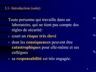 8
I.1- Introduction (suite)
Toute personne qui travaille dans un
laboratoire, qui ne tient pas compte des
règles de sécurité:
- court un risque très élevé
- dont les conséquences peuvent être
catastrophiques pour elle-même et ses
collègues
- sa responsabilité est très engagée.
 