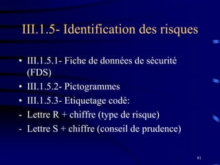 81
III.1.5- Identification des risques
• III.1.5.1- Fiche de données de sécurité
(FDS)
• III.1.5.2- Pictogrammes
• III.1.5.3- Etiquetage codé:
- Lettre R + chiffre (type de risque)
- Lettre S + chiffre (conseil de prudence)
 
